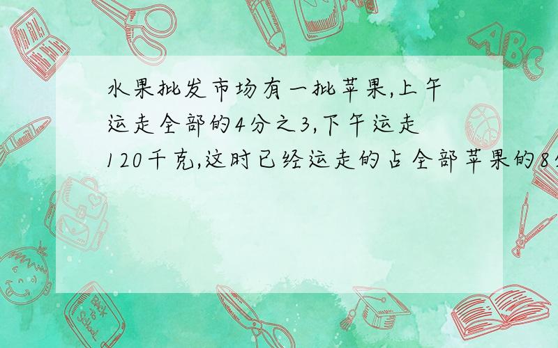 水果批发市场有一批苹果,上午运走全部的4分之3,下午运走120千克,这时已经运走的占全部苹果的8分之3,这批苹果共有5千克水果批发市场有一批苹果,上午运走全部的三分之1,下午运走120千克,这