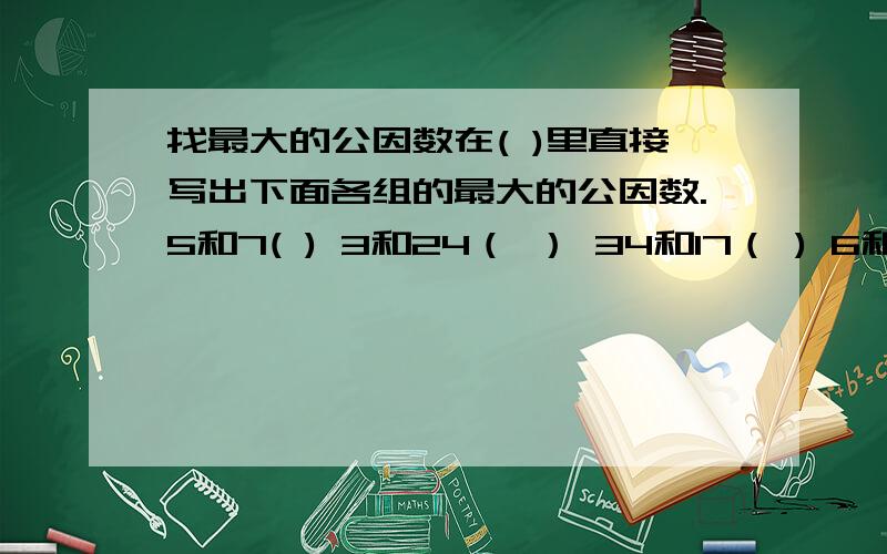 找最大的公因数在( )里直接写出下面各组的最大的公因数.5和7( ) 3和24（ ） 34和17（ ) 6和13( ) 7和35（ ) 11和12( ) 6和13（ ） 14和21( ) 15和20（ ） 1和25（ ） 9和18（ ) 11和55（ ）