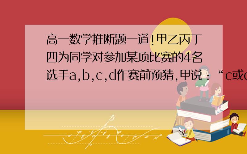 高一数学推断题一道!甲乙丙丁四为同学对参加某项比赛的4名选手a,b,c,d作赛前预猜,甲说：“c或d将得冠军.”乙说：“d将得冠军.”丙说：“得冠军应是c.”丁说：“a和c不可能得到冠军.”赛