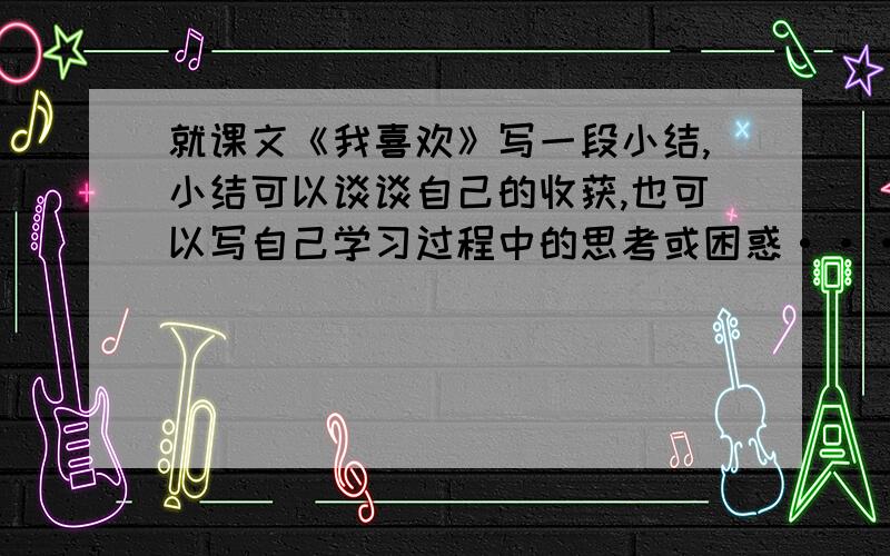 就课文《我喜欢》写一段小结,小结可以谈谈自己的收获,也可以写自己学习过程中的思考或困惑···我喜欢我喜欢冬天的阳光,在迷茫的晨雾中展开.我喜欢那份宁静淡远,我喜欢那没有喧哗的