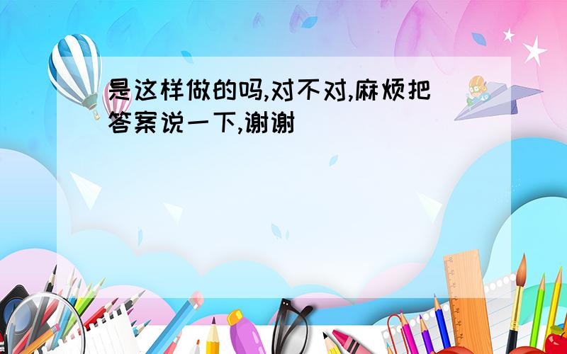 是这样做的吗,对不对,麻烦把答案说一下,谢谢