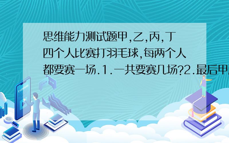 思维能力测试题甲,乙,丙,丁四个人比赛打羽毛球,每两个人都要赛一场.1.一共要赛几场?2.最后甲胜丁,并且甲,乙,丙三人胜的场数相同,那么丁胜了几场?