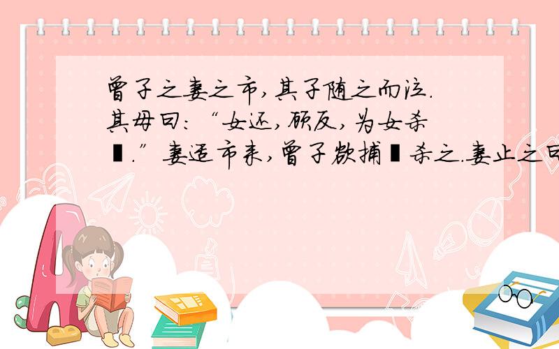 曾子之妻之市,其子随之而泣.其母曰:“女还,顾反,为女杀彘.”妻适市来,曾子欲捕彘杀之.妻止之曰:“特与婴儿戏耳.”曾子曰:“婴儿非与戏也.婴儿非有之也,待父母而学者也,听父母之教,今子