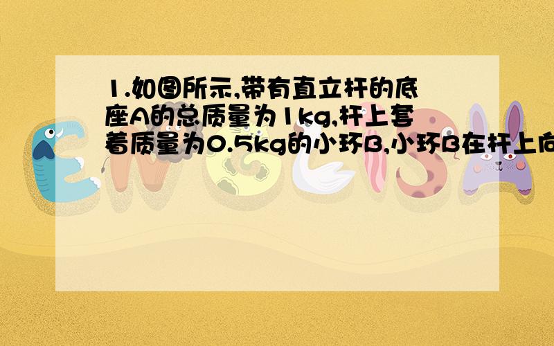 1.如图所示,带有直立杆的底座A的总质量为1kg,杆上套着质量为0.5kg的小环B,小环B在杆上向上运动的过程中受到的摩擦力的大小是2N,那么底座对水平地面的鸭梨为多大?2.如图所示,A,B两木块的质