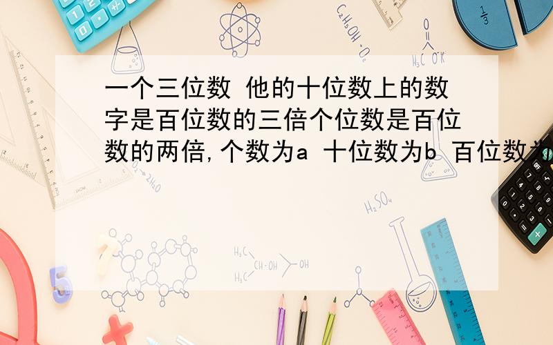 一个三位数 他的十位数上的数字是百位数的三倍个位数是百位数的两倍,个数为a 十位数为b 百位数为c 用a b c的代数式表示这三个数