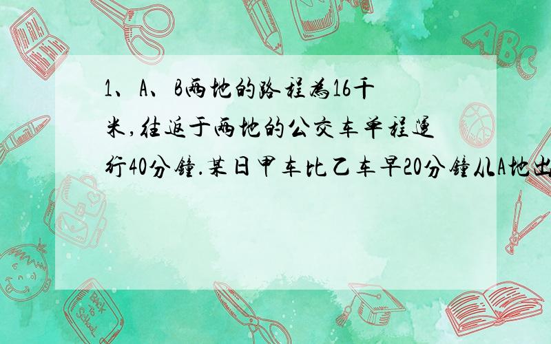 1、A、B两地的路程为16千米,往返于两地的公交车单程运行40分钟．某日甲车比乙车早20分钟从A地出发,到达B地后立即返回,乙车出发20分钟后因故停车10分钟,随后按原速继续行驶,并与返回途中