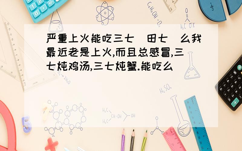 严重上火能吃三七(田七)么我最近老是上火,而且总感冒,三七炖鸡汤,三七炖蟹.能吃么