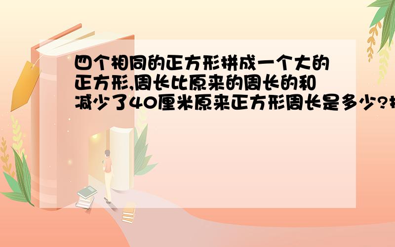 四个相同的正方形拼成一个大的正方形,周长比原来的周长的和减少了40厘米原来正方形周长是多少?拼成长方形后,长方形的周长是多少?