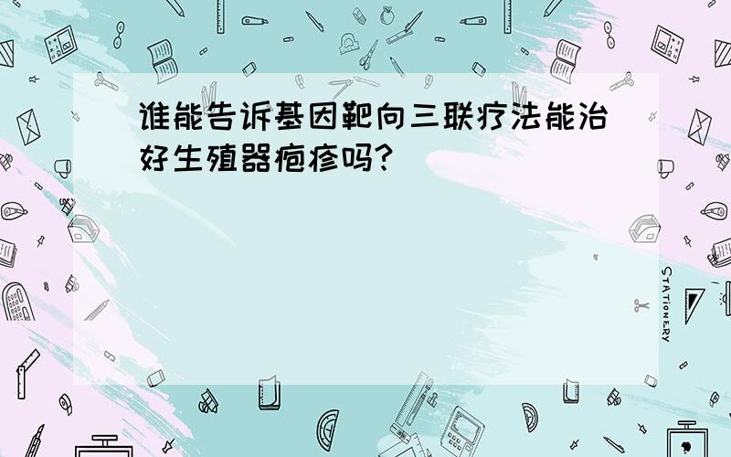 谁能告诉基因靶向三联疗法能治好生殖器疱疹吗?