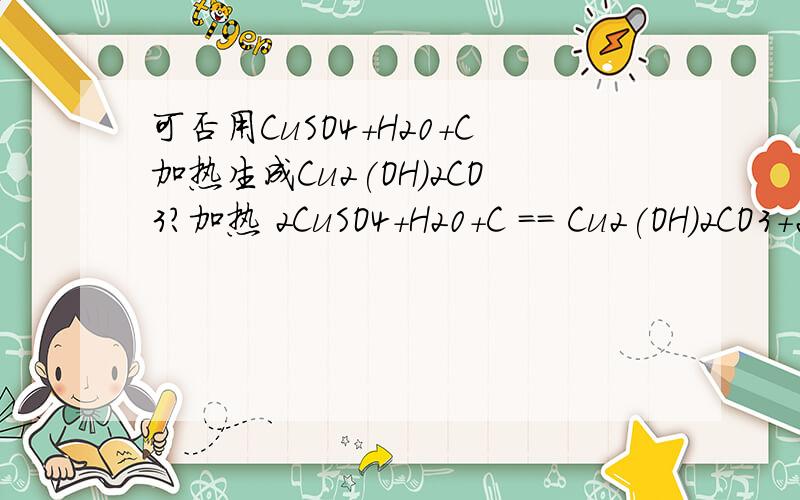 可否用CuSO4+H20+C加热生成Cu2(OH)2CO3?加热 2CuSO4+H20+C == Cu2(OH)2CO3+2SO2↑可不可以……情况是这样的，我把硫酸铜加热的时候在里面放了根一次性筷子没拿出来，结果发现硫酸铜似乎发生了一点奇