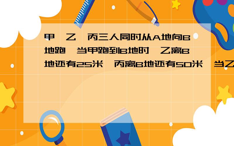 甲、乙、丙三人同时从A地向B地跑,当甲跑到B地时,乙离B地还有25米,丙离B地还有50米,当乙跑到B地时,丙离B地还有30米,那么,A、B当两地相距多少米?（要算式）