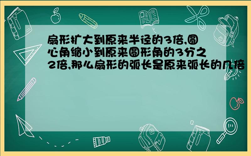 扇形扩大到原来半径的3倍,圆心角缩小到原来圆形角的3分之2倍,那么扇形的弧长是原来弧长的几倍