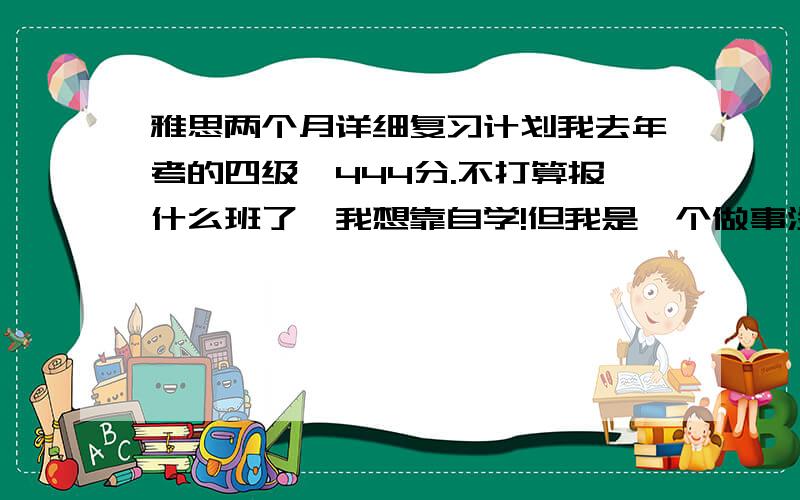 雅思两个月详细复习计划我去年考的四级,444分.不打算报什么班了,我想靠自学!但我是一个做事没有计划是人,10年1月23号报考雅思,目前复习没有什么进展!帮我制订一个复习计划!