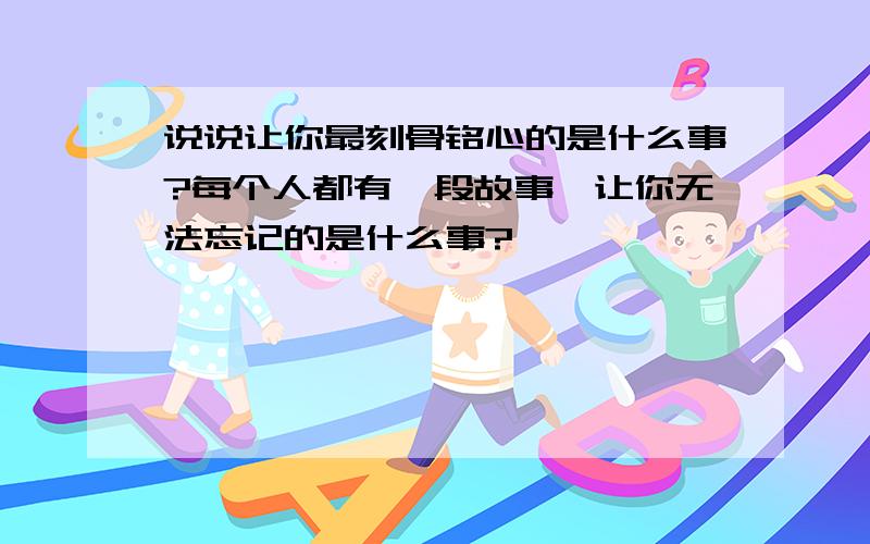 说说让你最刻骨铭心的是什么事?每个人都有一段故事,让你无法忘记的是什么事?