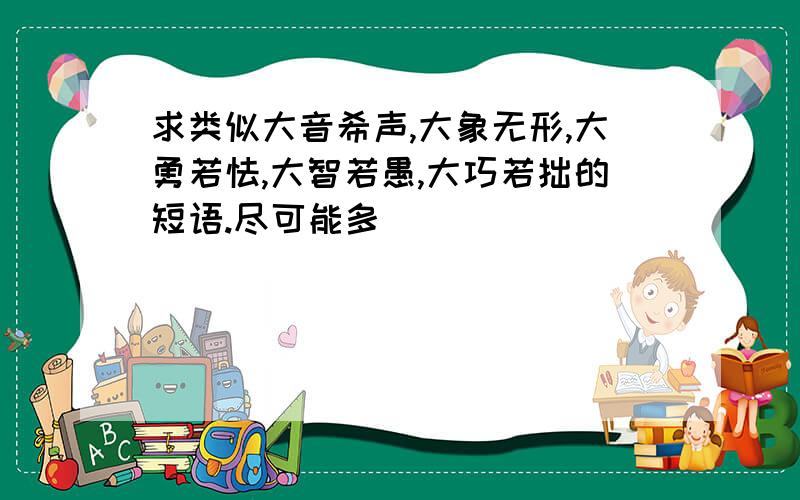 求类似大音希声,大象无形,大勇若怯,大智若愚,大巧若拙的短语.尽可能多