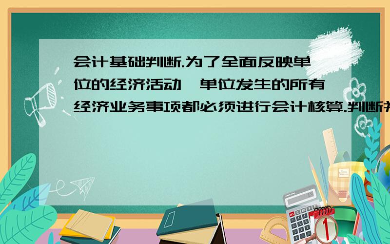 会计基础判断.为了全面反映单位的经济活动,单位发生的所有经济业务事项都必须进行会计核算.判断并解释.