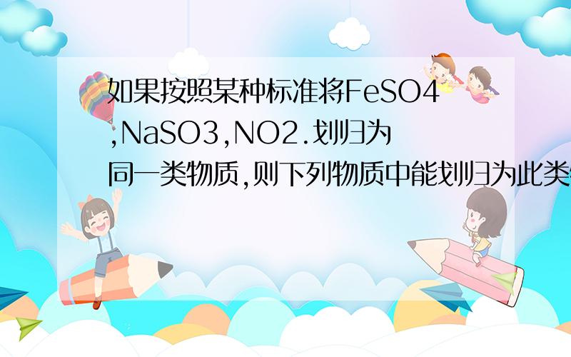 如果按照某种标准将FeSO4,NaSO3,NO2.划归为同一类物质,则下列物质中能划归为此类物质的是A:KMnO4B:AL2(SO4)3C:KCLO3D:H2HPO4