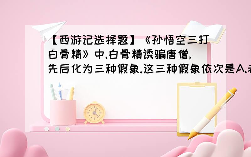 【西游记选择题】《孙悟空三打白骨精》中,白骨精诱骗唐僧,先后化为三种假象.这三种假象依次是A.老妇人、老公公、少妇                            B.老公公、少妇、老妇人C.少妇、老妇人、老公