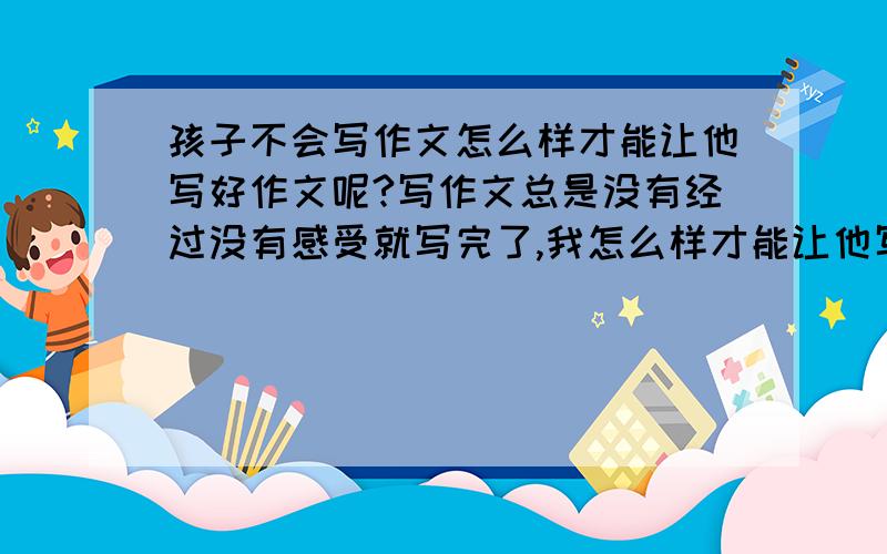 孩子不会写作文怎么样才能让他写好作文呢?写作文总是没有经过没有感受就写完了,我怎么样才能让他写出好作文,因为我也不会写好作文所以不会辅导他,请指导我应该怎么办?