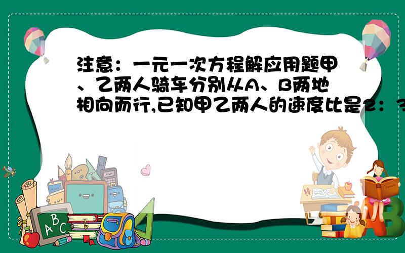 注意：一元一次方程解应用题甲、乙两人骑车分别从A、B两地相向而行,已知甲乙两人的速度比是2：3,甲比乙早出发15分钟,经过1小时45分钟遇见乙,此时甲比乙少走6千米,求甲乙两人骑车的速度