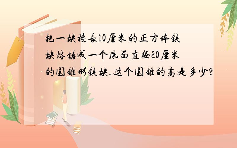 把一块棱长10厘米的正方体铁块熔铸成一个底面直径20厘米的圆锥形铁块.这个圆锥的高是多少?