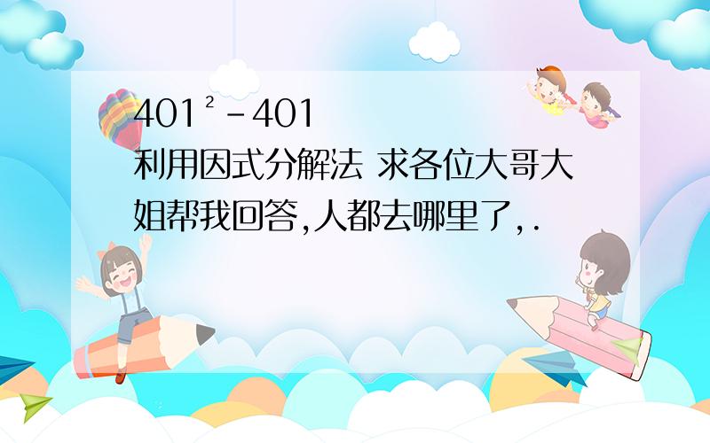 401²－401 利用因式分解法 求各位大哥大姐帮我回答,人都去哪里了,.