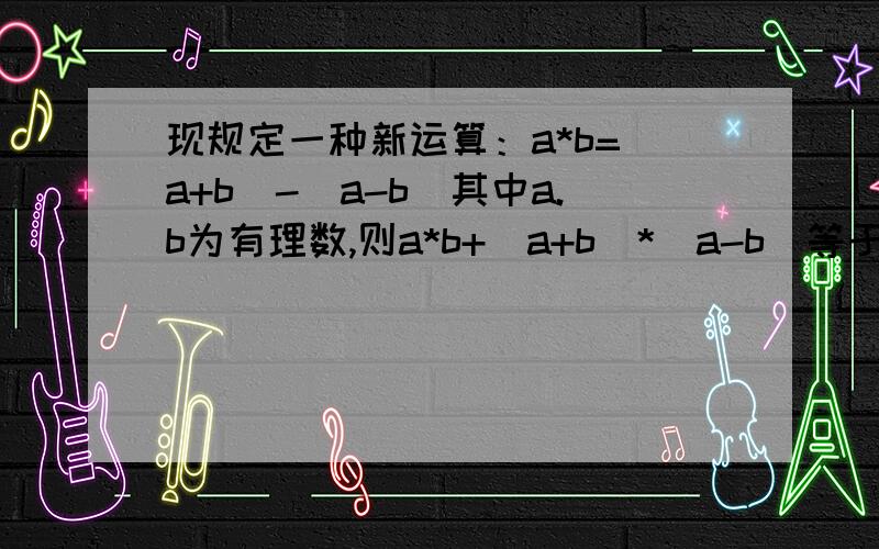 现规定一种新运算：a*b=(a+b)-(a-b)其中a.b为有理数,则a*b+(a+b)*(a-b)等于多少?