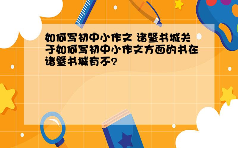 如何写初中小作文 诸暨书城关于如何写初中小作文方面的书在诸暨书城有不?