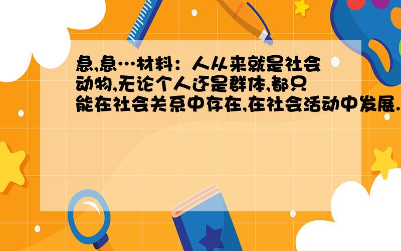 急,急…材料：人从来就是社会动物,无论个人还是群体,都只能在社会关系中存在,在社会活动中发展.（1）上述材料主要揭示了什么哲学道理?（2）谈谈你对“人从来就是社会动物”的认识.