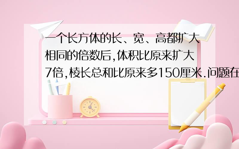 一个长方体的长、宽、高都扩大相同的倍数后,体积比原来扩大7倍,棱长总和比原来多150厘米.问题在下面.这个长方体扩大后的棱长总和是多少?