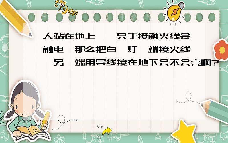 人站在地上,一只手接触火线会触电,那么把白炽灯一端接火线,另一端用导线接在地下会不会亮啊?