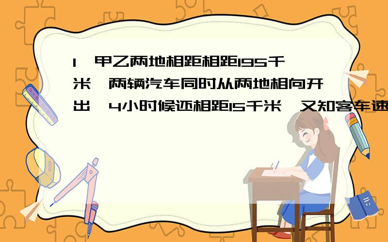 1,甲乙两地相距相距195千米,两辆汽车同时从两地相向开出,4小时候还相距15千米,又知客车速度是货车速度的80%,问客车,货车速度各是多少2,客车从甲地到乙地需要6小时,货车从乙地到甲地需要8