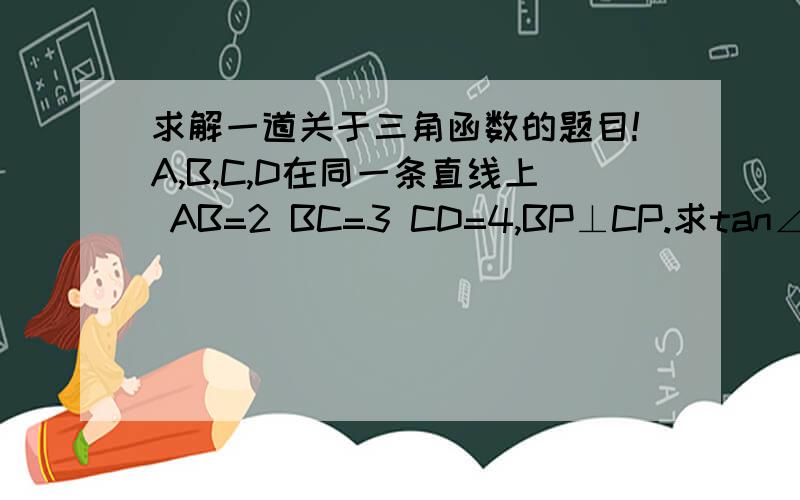 求解一道关于三角函数的题目!A,B,C,D在同一条直线上 AB=2 BC=3 CD=4,BP⊥CP.求tan∠APB*tan∠CPD (两角正切相乘).已有两条辅助线 构造了两个直角三角形 图的最左边的字母是A,最右边的是D.希望有人能