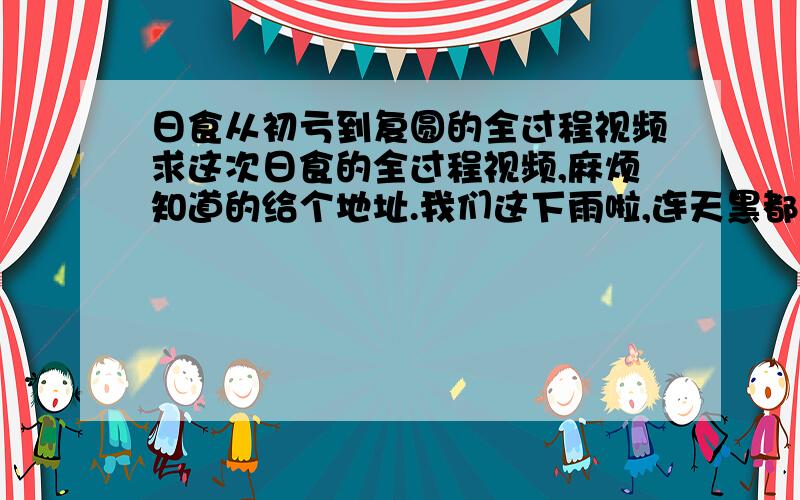 日食从初亏到复圆的全过程视频求这次日食的全过程视频,麻烦知道的给个地址.我们这下雨啦,连天黑都没感受到.去上班没看成电视直播,办公室网络又出问题啦.好倒霉的说……5555555最好是能