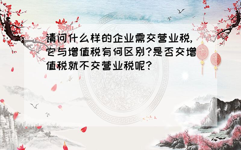 请问什么样的企业需交营业税,它与增值税有何区别?是否交增值税就不交营业税呢?