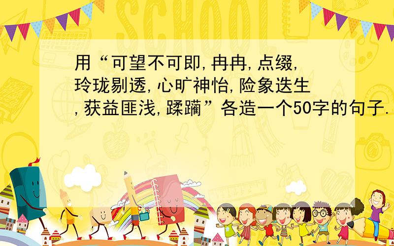 用“可望不可即,冉冉,点缀,玲珑剔透,心旷神怡,险象迭生,获益匪浅,蹂躏”各造一个50字的句子.还要用上一种修辞.（别太长了） 辛苦了,