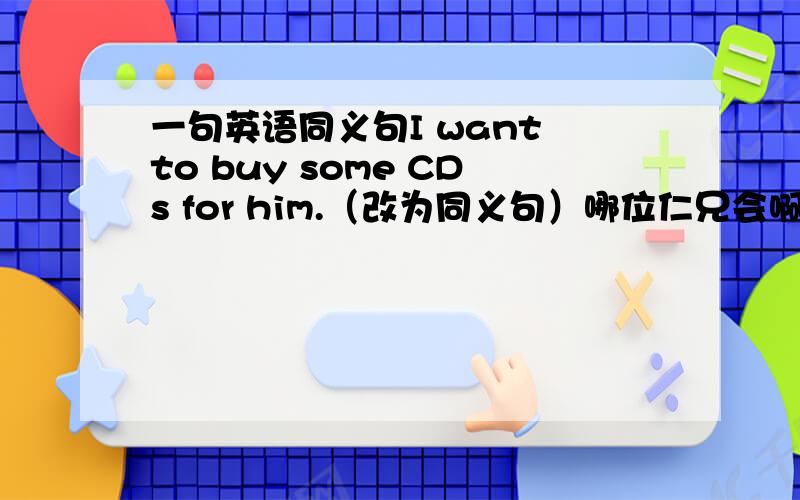 一句英语同义句I want to buy some CDs for him.（改为同义句）哪位仁兄会啊,多谢啦!