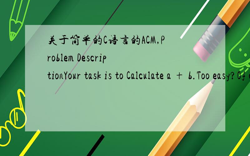 关于简单的C语言的ACM,Problem DescriptionYour task is to Calculate a + b.Too easy?Of course!I specially designed the problem for acm beginners.You must have found that some problems have the same titles with this one,yes,all these problems wer