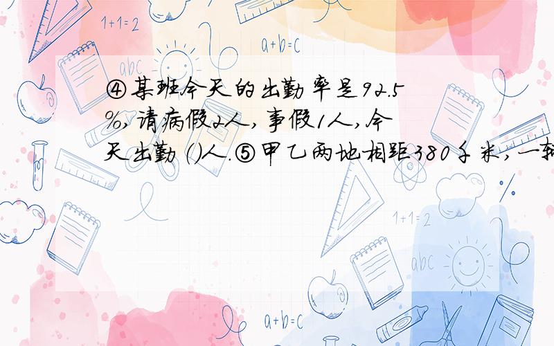 ④某班今天的出勤率是92.5%,请病假2人,事假1人,今天出勤（）人.⑤甲乙两地相距380千米,一辆汽车从甲地开往乙地,平均每小时行60千米,5小时后,汽车离乙地（）千米,离甲地（）千米.⑥将一个