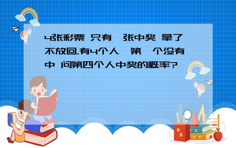 4张彩票 只有一张中奖 拿了不放回.有4个人,第一个没有中 问第四个人中奖的概率?