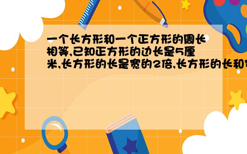 一个长方形和一个正方形的周长相等,已知正方形的边长是5厘米,长方形的长是宽的2倍,长方形的长和宽各是多少?