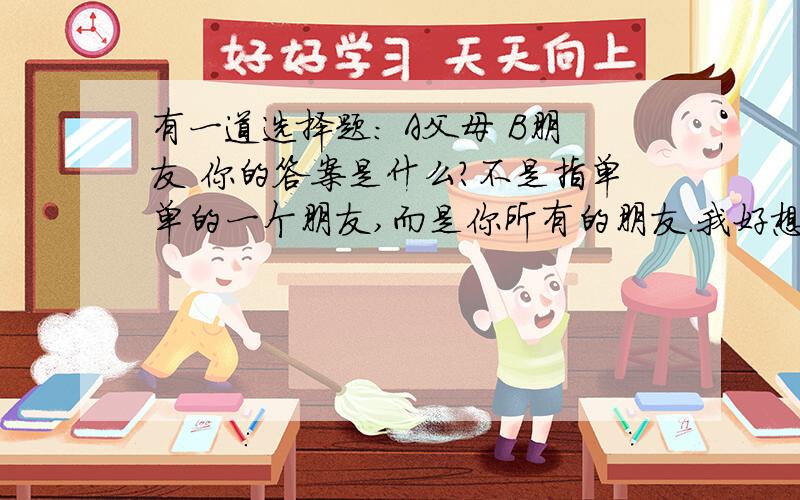 有一道选择题: A父母 B朋友 你的答案是什么?不是指单单的一个朋友,而是你所有的朋友.我好想二者兼得可是我做不到,谁能帮帮我呢我父母觉得朋友没有用