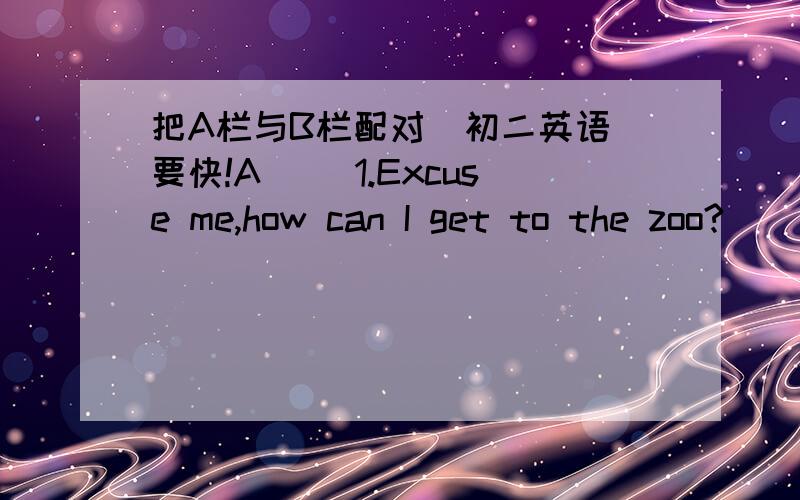 把A栏与B栏配对（初二英语）要快!A（ ）1.Excuse me,how can I get to the zoo?（ ）2.Could you tell me the way to the town hall?（ ）3.Is this the right way to the bank?（ ）4.How are your friends coming here?（ ）5.How far is the