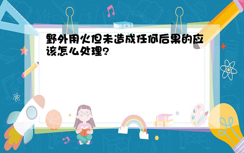 野外用火但未造成任何后果的应该怎么处理?