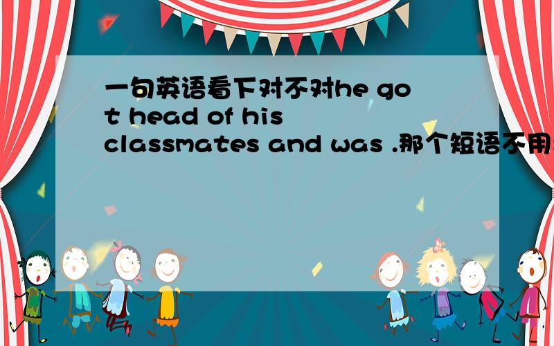 一句英语看下对不对he got head of his classmates and was .那个短语不用看,我就是想问HE这个主语+了动词,然后有连词AND,能直接加WAS吗?我感觉可以,可是读起来怪怪的那要怎么说呢？？我想要表达的