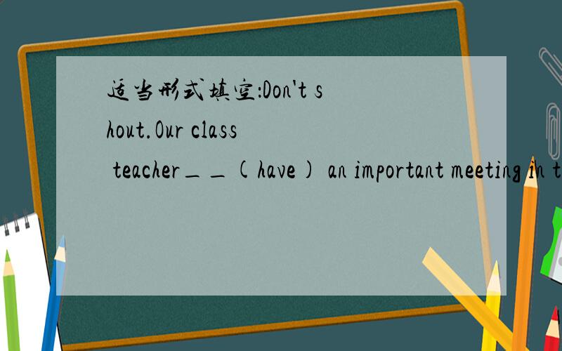 适当形式填空：Don't shout.Our class teacher__(have) an important meeting in the next room.二.从所给短语的适当形式填空,每个用一次on time hand in ask for leave keep quiet be late for get offPlease___.They are having a test.2.Li