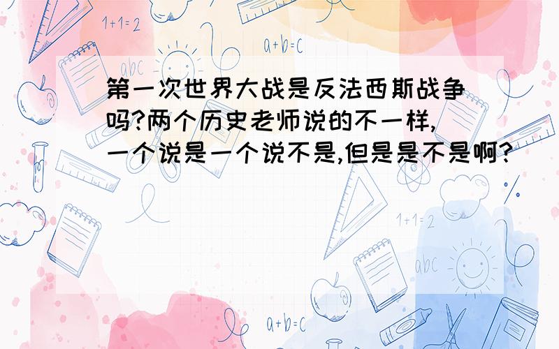 第一次世界大战是反法西斯战争吗?两个历史老师说的不一样,一个说是一个说不是,但是是不是啊?