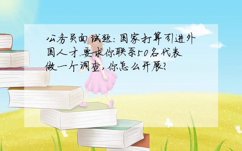 公务员面试题：国家打算引进外国人才.要求你联系50名代表做一个调查,你怎么开展?