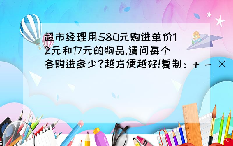 超市经理用580元购进单价12元和17元的物品,请问每个各购进多少?越方便越好!复制：+ - × ÷