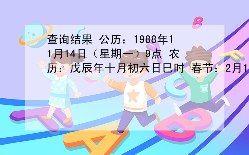 查询结果 公历：1988年11月14日（星期一）9点 农历：戊辰年十月初六日巳时 春节：2月17日 节前：丁卯年 节后：戊辰年 八字：戊辰 癸亥 癸酉 丁巳 五行：土土 水水 水金 火火 方位：中中 北